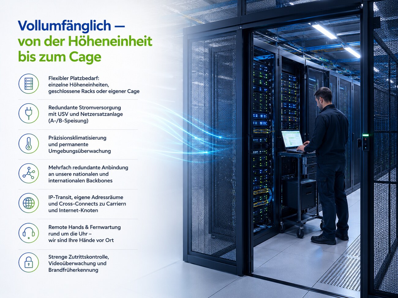Vollumfänglich – von der Höheneinheit bis zum Cage: flexibler Platzbedarf, redundante Stromversorgung (A-/B-Speisung), Präzisionsklimatisierung, mehrfach redundante Anbindung, IP-Transit und Cross-Connects, Remote Hands, Zutrittskontrolle und Brandfrüherkennung